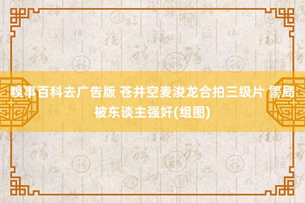 糗事百科去广告版 苍井空麦浚龙合拍三级片 警局被东谈主强奸(组图)