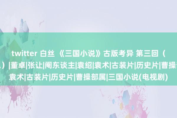 twitter 白丝 《三国小说》古版考异 第三回（上：何进、十常侍之乱）|董卓|张让|阉东谈主|袁绍|袁术|古装片|历史片|曹操部属|三国小说(电视剧)