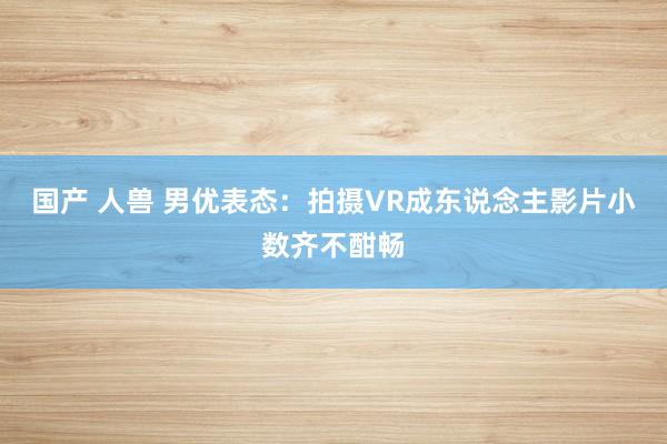 国产 人兽 男优表态：拍摄VR成东说念主影片小数齐不酣畅