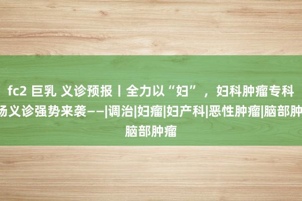 fc2 巨乳 义诊预报丨全力以“妇” ，妇科肿瘤专科8场义诊强势来袭——|调治|妇瘤|妇产科|恶性肿瘤|脑部肿瘤