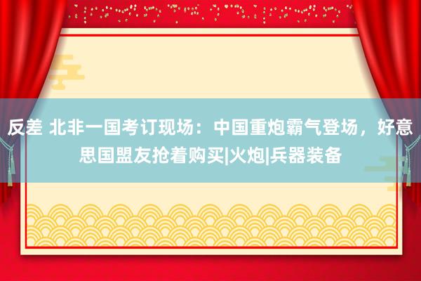 反差 北非一国考订现场：中国重炮霸气登场，好意思国盟友抢着购买|火炮|兵器装备