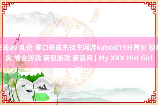 在线av 乱伦 重口味成东谈主网游kabod15日首测 视频赏 鸠合游戏 新浪游戏 新浪网 | My XXX Hot Girl